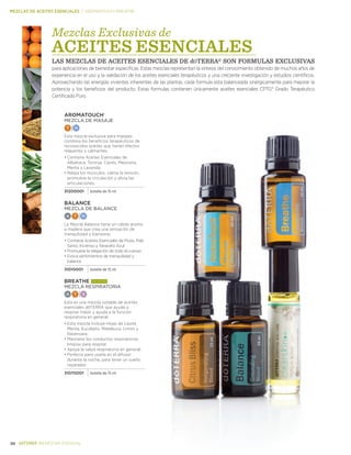 *Estas declaraciones no han sido evaluadas por la Administración de Drogas y
Alimentos (FDA). Este producto no es para diagnosticar, tratar, curar o prevenir .
enfermedades.
20 BIENESTAR ESENCIAL
MEZCLAS DE ACEITES ESENCIALES | AromaTOuch–Breathe
AromaTouch®
MEZCLA DE MASAJE
T N
Esta mezcla exclusiva para masajes
combina los beneficios terapéuticos de
reconocidos aceites que tienen efectos
relajantes y calmantes.
•	Contiene Aceites Esenciales de
Albahaca, Toronja, Ciprés, Mejorana,
Menta y Lavanda.
•		Relaja los músculos, calma la tensión,
promueve la circulación y alivia las
articulaciones.
31200001 botella de 15 ml
Balance
MEZCLA DE BALANCE
A T N
La Mezcla Balance tiene un cálido aroma
a madera que crea una sensación de
tranquilidad y bienestar.
•	Contiene Aceites Esenciales de Picea, Palo
Santo, Incienso y Tanaceto Azul
•	Promueve la relajación de todo el cuerpo
•		Evoca sentimientos de tranquilidad y
balance
31010001 botella de 15 ml
Breathe más vendido
MEZCLA RESPIRATORIA
A T S
Esta es una mezcla notable de aceites
esenciales dōTERRA que ayuda a
respirar mejor y ayuda a la función
respiratoria en general.
•	Esta mezcla incluye Hojas de Laurel,
Menta, Eucalipto, Melaleuca, Limón y
Ravensara.
•		Mantiene los conductos respiratorios
limpios para respirar
•		Apoya la salud respiratoria en general.
•		Perfecta para usarla en el difusor
durante la noche, para tener un sueño
reparador.
31070001 botella de 15 ml
Mezclas Exclusivas de
ACEITES ESENCIALES
LAS MEZCLAS DE ACEITES ESENCIALES DE dŌTERRA® SON FORMULAS EXCLUSIVAS
para aplicaciones de bienestar especificas. Estas mezclas representan la síntesis del conocimiento obtenido de muchos años de
experiencia en el uso y la validación de los aceites esenciales terapéuticos y una creciente investigación y estudios científicos.
Aprovechando las energías vivientes inherentes de las plantas, cada formula esta balanceada sinérgicamente para mejorar la
potencia y los beneficios del producto. Estas formulas contienen únicamente aceites esenciales CPTG® Grado Terapéutico
Certificado Puro.
 