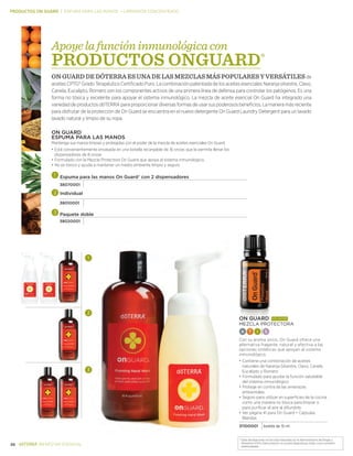*Estas declaraciones no han sido evaluadas por la Administración de Drogas y
Alimentos (FDA). Este producto no es para diagnosticar, tratar, curar o prevenir .
enfermedades.
26 BIENESTAR ESENCIAL
On Guard®
Espuma para las manos
Mantenga sus manos limpias y protegidas con el poder de la mezcla de aceites esenciales On Guard.
•	Está convenientemente envasada en una botella recargable de 16 onzas que le permite llenar los
dispensadores de 8 onzas
•		Formulado con la Mezcla Protectora On Guard que apoya al sistema inmunológico.
•		No es tóxico y ayuda a mantener un medio ambiente limpio y seguro
Espuma para las manos On Guard® con 2 dispensadores
38070001
Individual
38010001
Paquete doble
38020001
On Guard®
más vendido
MEZCLA PRoTECToRA
A T I s
Con su aroma único, On Guard ofrece una
alternativa fragante, natural y efectiva a las
opciones sintéticas que apoyan al sistema
inmunológico.
•	Contiene una combinación de aceites
naturales de Naranja Silvestre, Clavo, Canela,
Eucalipto y Romero
•		Formulado para ayudar la función saludable
del sistema inmunológico
•		Protege en contra de las amenazas
ambientales
•		Seguro para utilizar en superficies de la cocina
como una manera no tóxica para limpiar o
para purificar el aire al difundirlo
•		Ver página 41 para On Guard + Cápsulas
Blandas
31100001 botella de 15 ml
PRODUCTOS ON GUARD | ESPUMA PARA LAS MANOS — LIMPIADOR CONCENTRADO
Apoyelafuncióninmunológicacon
PRODUCTOS ONGUARD®
ON GUARD DE DŌTERRA ES UNA DE LAS MEZCLAS MÁS populares y versátilesde
aceites CPTG® Grado Terapéutico Certificado Puro. La combinación patentada de los aceites esenciales Naranja silvestre, Clavo,
Canela, Eucalipto, Romero son los componentes activos de una primera línea de defensa para controlar los patógenos. Es una
forma no tóxica y excelente para apoyar el sistema inmunológico. La mezcla de aceite esencial On Guard ha integrado una
variedaddeproductosdōTERRAparaproporcionardiversasformasdeusarsuspoderososbeneficios.Lamaneramásreciente
para disfrutar de la protección de On Guard se encuentra en el nuevo detergente On Guard Laundry Detergent para un lavado
lavado natural y limpio de su ropa.
 