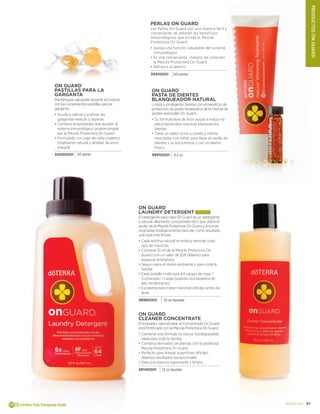 27doterra.com
ProductosOnguard
On Guard®
Cleaner Concentrate
El limpiador natural ideal, el Concentrado On Guard
está fortificado con la Mezcla Protectora On Guard.
•	Contiene una fórmula no tóxica, biodegradable,
ideal para toda la familia
•		Combina derivados de plantas con la poderosa
Mezcla Protectora On Guard
•		Perfecto para limpiar superficies difíciles,
dejando resultados excepcionales
•		Deja una esencia vigorizante y limpia
38140001 12 oz líquidas
On Guard®
Laundry Detergent ¡NUEVO!
El detergente para ropa On Guard es un detergente
a natural, altamente concentrado (6X) que utiliza el
poder de la Mezcla Protectora On Guard y enzimas
originadas biológicamente para dar como resultado
una ropa más limpia.
•	Cada enzima natural se enfoca remover todo
tipo de manchas
•		Contiene 10 ml de la Mezcla Protectora On
Guard (con un valor de $28 dólares) para
asegurar la limpieza
•		Seguro para el medio ambiente y para toda la
familia
•		Cada botella rinde para 64 cargas de ropa. 1
Cucharada= 1 carga (usando una lavadora de
alto rendimiento)
•		Excelente para tratar manchas dificiles antes de
lavar
38980001 32 oz líquidas
On Guard®
PASTILLAS PARA LA
GARGANTA
Manténgase saludable durante el invierno
con las convenientes pastillas para la
garganta.
•	Ayuda a calmar y a aliviar las
gargantas resecas y ásperas
•		Contiene propiedades que ayudan al
sistema inmunológico proporcionada
por la Mezcla Protectora On Guard
•		Formulado con jugo de caña orgánico
totalmente natural y almíbar de arroz
integral
34050001 30 gotas
On Guard®
PASTA DE DIENTES
BLANQUEADOR NATURAL
Limpia y protege los dientes con el beneficio de
protección de grado terapéutico de la mezcla de
aceites esenciales On Guard.
•	Su fórmula libre de flúor ayuda a reducir la
placa bacteriana mientras blanquea los
dientes
•		Tiene un sabor único a canela y menta
mezcladas con xilitol, para dejar el cepillo de
dientes y su boca limpia y con un aliento
fresco
38910001 4.2 oz
Perlas On Guard®
Las Perlas On Guard son una manera fácil y
conveniente de obtener los beneficios
inmunológicos que brinda la Mezcla
Protectora On Guard.
•	Apoya una función saludable del sistema
inmunológico
•		Es una conveniente manera de consumir
la Mezcla Protectora On Guard
•		Refresca el aliento
35410001 125 perlas
 
