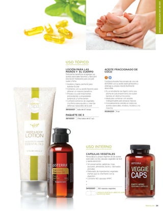 29doterra.com
USO INTERNO
CAPSULAS VEGETALES
Personaliza tu propio régimen de de aceites
esenciales con las cápsulas vegetales de facil
y rápida absorción
•	Sin preservantes, gelatinas, trigo,
azúcares, almidones, leche y derivados
animales
•	Elaborado de ingredientes vegetales
inertes que no interfieren con la
digestión
•	Contiene 160 cápsulas HMPC
•	
•	
34100001 160 capsulas vegetales
USO TÓPICO
ACEITE Fraccionado DE
COCO
T N
Combine el aceite fraccionado de coco de
dōTERRA con su aceite esencial favorito y
obtenga su propia mezcla facilmente
absorvible.
•	Es un emoliente tan ligero como una
pluma el cual proporciona una suave
barrera sin obstruir los poros
•	Ideal para combinar con aceites,
indespensable para terapias tópicas
•	Completamente soluble en todos los
aceites esenciales; inodoro, incoloro y no
mancha
30260001 4 oz
LOCIÓN PARA las
MaNOS Y EL CUERPO
Disfrute los beneficios al agregar sus
aceites esenciales favoritos y descubrir
esta loción hidratante para una piel
suave y tersa.
•	Inodora y ligera, perfecta para
hidratar la piel
•	Combine con su aceite favorito para
obtener un máximo beneficio
•	Provee a su piel importantes
antioxidantes y propiedades
botánicas y humectantes
•	Contiene extractos de vegetales
crucíferos para ayudar a crear las
defensas nataurales de la piel
36100001 tubo de 6.7 onzas
PAQUETE DE 3
36110001 (Tres tubos de 6.7 oz)
USODELOSACEITESESENCIALES
CAPSULAS VEGETALEs libres de lauril
sulfato de sodio
 
