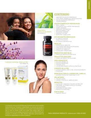 3doterra.com
Contenido
Los productos exclusivos de dōTERRA para el bienestar esencial son vendidos
exclusivamente por Consultores Independientes de producto de persona a
persona, en sitios web personalizados y en los mejores centros de bienestar y
spas en todo los Estados Unidos otros paises. Para ordenar, hable con el
consultor que le dio este catálogo de productos o llame al 1-800-411-8151, para
encontrar un consultor en su área. Tenemos disponibles oportunidades de
distribución independiente de nuestros productos.
PARA ORDENAR PRODUCTO doterra.com 1-800-411-8151
Contenido
4	 ¿QUE SON LOS ACEITES ESENCIALES?
5	 CPTG® Grado Terapéutico Certificado Puro
6	 USO DE LOS ACEITES ESENCIALES
7	 ¿DÓNDE EMPIEZO?
ACEITES ESENCIALES INDIVIDUALES	
8	 BASIL—Cassia
9	 GUIA RÁPIDA PARA ACEITES INDIVIDUALES
10	 Cedro—incienso
11	 geranium—helichrysum
12	 Baya de enebro—Lima
13	 Mejorana—Romero
14	 Sándalo—Vetiver
15	 White Fir—Ylang Ylang
KITS DE ACEITES ESENCIALES
16	 KIT MÉDICO FAMILIAR
(FAMILY PHYSICIAN KIT)
18	 KIT TÉCNICA AROMATOUCH®
MEZCLAS
20	AROMATOUCH—breathe
21	 GUIA RÁPIDA PARA MEZCLAS DE ACEITES
22	 Citrus Bliss—elevation
23	 immortelle—serenity
24	 slim & Sassy—zendocrine
PRODUCTOS DEEP BLUE
25	 FAMILIA DE PRODUCTOS DEEP BLUE
PRODUCTOS ONGUARD®
26	 FAMILIA DE PRODUCTOS ON GUARD
USOS ESENCIALES
28	 Difusor Aroma LitE
28	 DIFUSOR AROMA-ACE
28	 DIFUSOR LOTUS
29	 LOCION PARA MANOS-CÁPSULAS VEGETALES
CUIDADO DE LA PIEL
30	CUIDADO ESENCIAL PARA LA PIEL ANTIENVEJECIMEINTO
33	 clear skin
ESENCIALES PARA EL CUIDADO DEL CABELLO
35	 Shampoo protector- suero root to tip
SPA dōTERRA®
36	 HEALING HANDS
37	 Loción Citrus Bliss–Jabón de baño
BIENESTAR
38	 ALPHA CRS+—Paquete Vitalidad de por Vida
40	DDR Prime—On Guard+cápsulas blandas
42	 Mujer dōTERRA
43	Suplementos para Niños
44	PRODUCTOS DIGESTZEN
Slim  sassy
47	 PAQUETE TRIM KIT
On Guard+
Cápsulas Blandas
Ver Página 41
Cuidado Esencial para la Piel
Ver Página 30
 