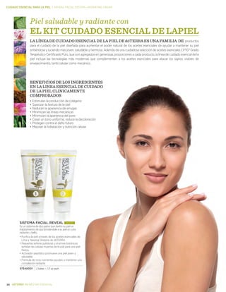 30 BIENESTAR ESENCIAL
CUIDADO ESENCIAL PARA LA PIEL | reveal facial system—hydrating cream
SISTEMA FACIAL REVEAL NUEVO!
Es un sistema de dos pasos que dará a su piel un
tratatamiento de spa brindándole a su piel un cutis
radiante y bello.
•	Purifica la piel a través de los aceites esenciales de
Lima y Naranja Silvestre de dōTERRA
•	Pequeñas esferas pulidoras y enzimas botánicas
exfolian las celulas muertas de la piel para una piel
fresca.
•	Activador peptídico promueve una piel joven y
saludable
•	Formula de ricos nutrientes ayudan a mantener una
complexión radiante
37340001 2 tubes — 1.7 oz each
BENEFICIOS DE LOS INGREDIENTES
EN LA LINEA ESENCIAL DE CUIDADO
DE LA PIEL CLINICAMENTE
COMPROBADOS
•	Estimulan la producción de colágeno
•	Suavizan la textura de la piel
•	Reducen la apariencia de arrugas
•	Minimizan las líneas mecánicas
•	Minimizan la apariencia del poro
•	Crean un tono uniforme, reduce la decoloración
•	Protegen contra el daño futuro
•	Mejoran la hidratación y nutrición celular
Piel saludable y radiante con
EL KIT CUIDADO ESENCIAL DE LAPIEL
LA LÍNEA DE CUIDADO ESENCIAL DE LA PIEL DE dōTERRA ES UNA FAMILIA DE productos
para el cuidado de la piel diseñada para aumentar el poder natural de los aceites esenciales de ayudar a mantener su piel
sintiéndose y luciendo más joven, saludable y hermosa. Además de una cuidadosa selección de aceites esenciales CPTG® Grado
Terapéutico Certificado Puro, que son agregados en generosas proporciones a cada producto, la línea de cuidado esencial de la
piel incluye las tecnologías más modernas que complementan a los aceites esenciales para atacar los signos visibles de
envejecimiento, tanto celular como mecánico.
 