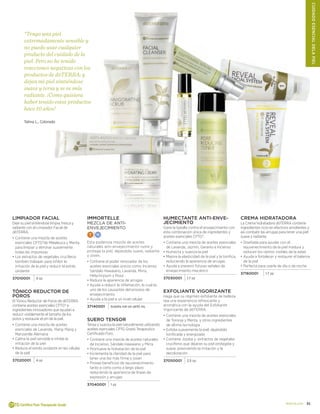 31doterra.com
Limpiador Facial
Deje su piel sintiéndose limpia, fresca y
radiante con el Limpiador Facial de
dōTERRA.
•	Contiene una mezcla de aceites
esenciales CPTG®de Melaleuca y Menta
para limpiar y eliminar suavemente
todas las impurezas
•		Los extractos de vegetales crucíferos
también trabajan para inhibir la
irritación de la piel y reducir el estrés
oxidante
37010001 4 oz
Tónico Reductor de
Poros
El Tónico Reductor de Poros de dōTERRA
contiene aceites esenciales CPTG® e
ingredientes innovadores que ayudan a
reducir visiblemente el tamaño de los
poros y restaurar el pH de la piel.
•	Contiene una mezcla de aceites
esenciales de Lavanda, Ylang Ylang y
Manzanilla Alemana
•		Calma la piel sensible e inhibe la
irritación de la piel
•		Reduce el estrés oxidante en las células
de la piel
37020001 4 oz
Humectante anti-enve-
jecimiento
Gane la batalla contra el envejecimiento con
esta combinación única de ingredientes y
aceites esenciales CPTG®.
•	Contiene una mezcla de aceites esenciales
de Lavanda, Jazmín, Geranio e Incienso
•		Humecta y suaviza la piel
•		Mejora la elasticidad de la piel y la tonifica,
reduciendo la apariencia de arrugas
•		Ayuda a prevenir futuras señales de
envejecimiento mecánico
37030001 1.7 oz
Exfoliante Vigorizante
Haga que su régimen exfoliante de belleza
sea una experiencia refrescante y
aromática con la ayuda del Exfoliante
Vigorizante de dōTERRA.
•	Contiene una mezcla de aceites esenciales
de Toronja y Menta, y otros ingredientes
de última tecnología
•		Exfolia suavemente la piel, dejándola
tonificada y energizada
•		Contiene Jojoba y extractos de vegetales
crucíferos que dejaran su piel protegida y
suave, previniendo la irritación y la
decoloración
37050001 2.5 oz
Immortelle
MEZCLA DE ANTI-
ENVEJECIMIENTO
T N
Esta poderosa mezcla de aceites
naturales anti-envejecimiento nutre y
protege la piel, dejándola suave, radiante
y joven.
•	Contiene el poder renovador de los
aceites esenciales únicos como: Incienso,
Sándalo Hawaiano, Lavanda, Mirra,
Helychrysum y Rosa
•		Reduce la apariencia de arrugas
•		Ayuda a reducir la inflamación, lo cual es
uno de los causantes del proceso de
envejecimiento
•		Ayuda a la piel a un nivel celular
37140001 botella roll-on de10 mL
Suero Tensor
Tensa y suaviza la piel naturalmente utilizando
aceites esenciales CPTG Grado Terapeutico
Certificado Puro.
•	Contiene una mezcla de aceites naturales
de Incienso, Sándalo Hawaiano y Mirra
•		Promueve la hidratación de la piel
•		Incrementa la claridad de la piel para
tener una tez más firme y joven
•		Provee beneficios de rejuvenecimiento
tanto a corto como a largo plazo
reduciendo la apariencia de líneas de
expresión y arrugas
37040001 1 oz
“Tengo una piel
extremadamente sensible y
no puedo usar cualquier
producto del cuidado de la
piel. Pero no he tenido
reacciones negativas con los
productos de dōTERRA; y
dejan mi piel sintiéndose
suave y tersa y se ve más
radiante. ¡Como quisiera
haber tenido estos productos
hace 10 años!
Tahna L., Colorado
Crema hidratadora
La Crema hidratadora dōTERRA contiene
ingredientes ricos en efectivos emolientes y
asi combatir las arrugas para tener una piel
suave y radiante.
•	Diseñada para ayudar con el
rejuvenecimiento de la piel madura y
reduceir los rastros visibles de la edad
•		Ayuda a fortalecer y restaurar el balance
de la piel
•		Perfecta para usarla de día o de noche
37160001 1.7 oz
CUIDADOESENCIALDELApIEL
 