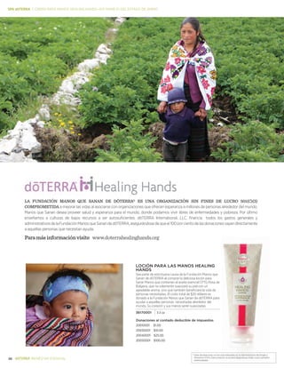 36 BIENESTAR ESENCIAL
*Estas declaraciones no han sido evaluadas por la Administración de Drogas y
Alimentos (FDA). Este producto no es para diagnosticar, tratar, curar o prevenir .
enfermedades.
La fundación Manos que Sanan de dōTERRa® es una organización sin fines de lucro 501(c)(3)
comprometida a mejorar las vidas al asociarse con organizaciones que ofrecen esperanza a millones de personas alrededor del mundo.
Manos que Sanan desea proveer salud y esperanza para el mundo, donde podamos vivir libres de enfermedades y pobreza. Por último
enseñamos a culturas de bajos recursos a ser autosuficientes. dōTERRA International, LLC, financia todos los gastos generales y
administrativosdelaFundaciónManosqueSanandedōTERRA,asegurándosedequeel100porcientodelasdonacionesvayandirectamente
a aquellas personas que necesitan ayuda.
Paramásinformaciónvisite www.doterrahealinghands.org
Donaciones al contado deducible de impuestos
20010001 $1.00
20030001 $10.00
20040001 $25.00
20050001 $100.00
Loción para las Manos Healing
hands
Sea parte de esta buena causa de la Fundación Manos que
Sanan de dōTERRA al comprar la deliciosa loción para
Sanar Manos que contienen el aceite esencial CPTG Rosa de
Bulgaria, que no solamente suavizará su piel con un
agradable aroma, sino que también beneficiará la vida de
personas necesitadas. El costo total de $20 dólares es
donado a la Fundación Manos que Sanan de dōTERRA para
ayudar a aquellas personas necesitadas alrededor del
mundo. Su corazón y sus manos serán suavizadas.
36170001 3.3 oz
SPA dōTERRA | CREMA PARA MANOS HEALING HANDS—KIT MANEJO DEL ESTADO DE ÁNIMO
 