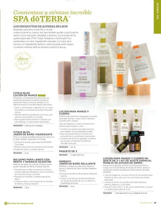 37www.doterra.com
KItmedicoFamiliar
37
dōTERRA®Spa
Citrus Bliss
Loción de Manos ¡NUEVO!
Embasado convenientemente para tener una
experiencia aromática al instante. Esta loción
suaviza las manos y aviva los sentidos con su
delicioso aroma a Citrus Bliss Mezcla Vigorizante
•	Tiene un aroma ligero y elevante con un toque
de vainilla y un bouquet de aceites esenciales
cítricos
•	Tamaño perfecto para llevarlo en el carro, a la
oficina o para ponerlo en su bolsa
•	Hace que las manos entren en contacto con
antioxidantes y humectantes importantes
36200001 tubo de 2.4 oz líquidas
Citrus Bliss
Jabón de Baño Vigorizante
Entre a un estado de deleite al lavarse el cuerpo con
el Jabón de Baño Vigorizante Citrus Bliss.
•	Contiene la mezcla vigorizante de dōTERRA
Citrus Bliss
•	Perfecto para todos los miembros de la familia
•	Exfolia el cuerpo con avena natural
36130001 4 oz
Bálsamo para Labios con
Menta y naranja silvestre
Refresca sus labios con el poder protector de los
aceites naturales de Menta y Naranja Silvestre
•	Esta fórmula no deja una sensación cerosa y
contiene agentes hidratantes como la manteca
de hueso de mango y el karité
•	Restaura la humedad y al elasticidad de los
labios
•	Levanta el ánimo con la ayuda de sus mezclas
de Menta y Naranja Silvestre
36190001 .15 oz
Loción para Manos y
Cuerpo
Disfrute de los beneficios de agregar sus aceites
esenciales favoritos a esta loción y descubra
una piel suave y sedosa.
Libre de fragancias y liviana. Esta loción es
perfecta para hidratar su piel
•	Combine sus aceites esenciales favoritos
para agregar más propiedades al jabón
•	Hace que la piel entre en contacto con
antioxidantes y humectantes importantes
•	Contiene extractos de vegetales crucíferos
que ayudan a mantener las defensas
naturales de la piel
36100001 6.7 oz
Paquete de 3
36110001 3 tubos de 6.7 oz
Serenity
Jabón de Baño Relajante
Deléitese a medida que disfrute la influencia
serena y calmante del Jabón de Baño Relajante
Serenity.
•	Provee los beneficios de la Mezcla Calmante
Serenity
•	Limpia y acondiciona la piel naturalmente
con ayuda de aceites de coco y cártamo y
mantequilla de karité
36140001 4 oz
Loción para Manos y Cuerpo pa-
quete de 3 + Kit de Aceite Esencial
Manejo de Estado de Ánimo.
Este exclusivo paquete combina 3 Lociones para Manos y
Cuerpo con el kit de Manejo de Estado de Ánimo, dando un
conveniente método de aplicación de los aceites naturales
dōTERRA
•	Libre de fragancias y liviana. Esta loción es perfecta para
hidratar la piel y para usar con una mezcla de aceites
esenciales
•	Levanta el animo con aceites esenciales Elevation,
Serenity, Balance y Citrus Bliss
•	Incluye 3 tubos de 6.7 oz de Loción para Manos y Cuerpo
y 4 aceites esenciales de 15 ml
36120001 Tres tubos de 6.7 oz y 4 botellas de 15 mL
Consientase y siéntase increíble
SPA dōTERRA®
LOS PRODUCTOS DE dōTERRA SPA SON
diseñados para para consentirle y no solo
cuidan la piel de su cuerpo, sino que también ayudan a que la piel se
sienta y luzca más joven, saludable y atractiva. Con el poder de los
aceites especiales CPTG® Grado Terapéutico Certificado Puro,
combinados con otros ingredientes naturales y lo mejor de la
ciencia y sin ingredientes dañinos, usted se puede sentir seguro
y contento mientras disfruta de estos productos de lujo.
 