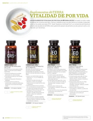 *Estas declaraciones no han sido evaluadas por la Administración de Drogas y
Alimentos (FDA). Este producto no es para diagnosticar, tratar, curar o prevenir .
enfermedades.
38 BIENESTAR ESENCIAL
BIENESTAR | alpha crs+—Lifelong vitality
ALPHA CRS+®
COMPLEJO DE vitalidad
celular
Da una protección antioxidante al ADN
celular y a otras estructuras celulares
importantes.
•	Apoyan la proliferación de células
sanas para una vida más larga
•	Promueve la producción de energía
mitocondrial
•	Apoya una respuesta inflamatoria
saludable
•	Contiene extractos botánicos,
carotenoides y poderosos polifenoles,
al igual que una mezcla de energía
celular
34180001 120 Cápsulas Vegetales
Cápsulas vegetales Libres
de sls
MICROPLEX VMz®
COMPLEJO DE nutrientes
de ALIMENTOS
Microplex VMz de dōTERRA® es una
fórmula de alimentos integrales
biodisponibles de vitaminas y minerals
que son a menudo deficientes en nuestras
dietas.
•	Incluye una mezcla balanceada de
vitaminas A, C, E y un complejo de
vitamina B
•	Contiene minerales derivados de
alimentos y trazos de minerales
orgánicos para una salud óptima osea
y metabólica
•	Optimiza la absorción de nutrientes
con una mezcla de nutrientes enteros y
un sistema de entrega de enzimas
•	Contiene la Mezcla Tummy Tamer de
dōTERRA que contiene Menta,
Jengibre y Semilla de Alcaravea que
ayudan a calmar los malestares
estomacales
•	Se encuentra en cápsulas vegetales
que no contienen productos de trigo,
productos lácteos, productos animales
o ingredientes sintéticos
34200001 120 Cápsulas Vegetales
Cápsulas vegetales
Libres de sls
xEO MEGA®
COMPLEJO de aceite
ESENCIAL omega
Xeo Mega es una fórmula revolucionaria
que mezcla aceites esenciales CPTG Grado
Terapéutico Certificado Puro con lípidos
marinos y vegetales
•	Contiene aceites esenciales de
Incienso, Tomillo, Comino, Naranja
Silvestre, Menta, Jengibre, Alcaravea y
Manzanilla Alemana
•	Provee lípidos esenciales EPA y DHA
de Lino, Borraja, Aceite de Semilla de
Arándano Rojo, Granada y Lípidos
Marinos
•	Apoya la salud cardiovascular,
inmunológica y cerebral; y ayuda a las
ariticulaciones
•	Incluye una forma única de astaxantina
carotenoide como protección
antioxidante
34190001 120 Cápsulas Blandas
vEO MEGA®
COMPLEJO de aceite
ESENCIAL omega
Veo Mega es una fórmula revolucionaria,
100 por ciento vegana que combina
aceites esenciales CPTG Certificado Puro
Grado Terapéutico con ácidos grasos
naturales provenientes de plantas.
•	Contiene aceites esenciales de Clavo,
Incienso, Tomillo, Comino, Naranja
Silvestre, Menta, Jengibre, Alcaravea y
Manzanilla Alemana
•	Incluye ácidos grasos de Lino, Alga,
Semilla de Incha Inchi, Borraja,
Arándano, Granada, Calabaza y Aceites
de Semilla de Uva
•	Apoya la salud cardiovascular,
inmunológica y cerebral; y ayuda a las
articulaciones
•	Incluye una forma única de astaxantina
carotenoide como protección
antioxidante
34260001 120 Cápsulas Suaves
Hecho con cápsulas
blandas vegetales
Hecho con cápsulas
blandas vegetales
Suplementos dōTERRA
LOS SUPLEMENTOS VITALIDAD DE POR VIDA DE dōTERRA ESTÁN formulados con altos niveles
de potentes de nutrientes esenciales y factores metabólicos para una salud óptima con energía y longevidad.
Junto con los aceites esenciales CPTG® Grado Terapéutico Certificado Puro® y un compromiso permanente al
estilo de vida saludable de dōTERRA, estos suplementos apoyan naturalmente una vida para lucir, sentir y vivir
más joven, por más tiempo.
VITALIDAD DE POR VIDa
 