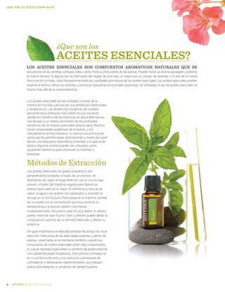 4 BIENESTAR ESENCIAL
¿QUE SON LOS ACEITES ESENCIALES?
Los aceites esenciales se han utilizado a través de la
historia en muchas culturas por sus beneficios medicinales
y terapéuticos. Las tendencias modernas de cuidado
personal hacia enfoques más holísticos y la creciente
validación científica de las prácticas de salud alternativas,
han llevado a un redescubrimiento de los profundos
beneficios de los aceites esenciales para la salud. Muchos
tienen propiedades poderosas de limpieza, y son
naturalmente antimicrobianos. Su estructura química tan
particular les permite pasar directamente a través de la piel
dando una respuesta sistemática inmediata a la aplicación
tópica. Algunos aceites pueden ser utilizados como
ayudantes dietéticos para promover la vitalidad y
bienestar.
Métodos de Extracción
Los aceites esenciales de grado terapéutico son
generalmente extraídos a través de un proceso de
destilación de vapor a fuego lento el cual se circula bajo
presión a través del material vegetal para liberar los
aceites esenciales en el vapor. Al enfriarse la mezcla de
vapor, el agua y los aceites son separados y el aceite se
recoge en su forma pura. Para asegurar la máxima calidad
de un aceite con la composición química correcta, la
temperatura y la presión deben controlarse
cuidadosamente. Muy poco calor no va a liberar el valioso
aceite, mientras que mucho calor y presión puede dañar la
composición química de un extracto delicado y alterar su
potencia.
De igual importancia al delicado proceso de extracción, es la
selección meticulosa de las adecuadas especies y partes de
plantas, cosechadas en el momento perfecto cuando sus
compuestos de aceites esenciales están más concentrados,
lo cual es necesario para tener un extracto de aceite esencial
con calidad de grado terapéutico. Este proceso complejo es
en sí una forma de arte y una ciencia el cual requiere de
cultivadores y destiladores experimentados que trabajen
juntos para asegurar un producto de calidad superior.
LOS ACEITES ESENCIALES SON COMPUESTOS AROMATICOS naturales que se
encuentran en las semillas, cortezas, tallos, raíces, flores y otras partes de las plantas. Pueden tener un aroma agradable y potente
al mismo tiempo. Si alguna vez ha disfrutado del regalo de una rosa, un paseo por un campo de lavanda, o el olor de la menta
fresca recién cortada, usted ha experimentado las cualidades aromáticas de los aceites esenciales. Los aceites esenciales pueden
levantar el ánimo, calmar los sentidos, y provocar respuestas emocionales poderosas. Sin embargo, el uso de aceites esenciales va
mucho más allá de su aroma atractivo.
¿Que son los
ACEITES ESENCIALES?
 