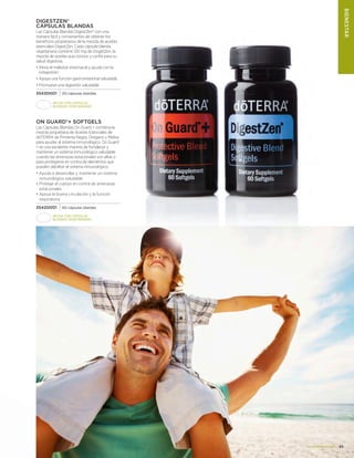 41www.doterra.com
DigestZen®
Cápsulas Blandas
Las Cápsulas Blandas DigestZen® son una
manera fácil y convenientes de obtener los
beneficios propietarios de la mezcla de aceites
esenciales DigestZen. Cada cápsula blanda
vegetariana contiene 120 mg de DisgetZen, la
mezcla de aceites que conoce y confía para su
salud digestiva.
• Alivia el malestar estomacal y ayuda con la
indigestión
• Apoya una función gastrointestinal saludable
• Promueve una digestión saludable
35430001 60 cápsulas blandas
On Guard®+ Softgels
Las Cápsulas Blandas On Guard + combina la
mezcla propietaria de Aceites Esenciales de
dōTERRA de Pimienta Negra, Oregano y Melisa
para ayudar al sistema inmunológico. On Guard
+ es una excelente manera de fortalecer y
mantener un sistema inmunológico saludable
cuando las amenazas estacionales son altas o
para protegerse en contra de elementos que
pueden debilitar el sistema inmunológico.
•	Ayuda a desarrollar y mantener un sistema
inmunológico saludable
•	Protege el cuerpo en contra de amenazas
estacionales
•	Apoya la buena circulación y la función
respiratoria
35420001 60 cápsulas blandas
Hecha con cápsulas
blandas vegetarianas
Hecha con cápsulas
blandas vegetarianas
BIENESTAR
 