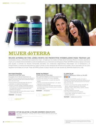 Phytoestrogen
Complejo de por Vida
El Complejo de por Vida de Fitoestrógeno de
dōTERRA es una mezcla de extractos que apoyan el
balance hormonal a través de las diferentes etapas
de la vida de la mujer.
•	Incluye extractos estandarizados de soya con
genisteína, un poderoso fitoestrógeno
•	Ayuda a controlar posibles metabólitos dañinos
producidos por la metabolización del estrógeno
con ayuda de un extracto concentrado de la
semilla de lino lignano
•	Apoya la salud de los huesos, del corazón, mamas
y otras partes del cuerpo
35260001 60 cápsulas
capsulas vegetales
LIBRES DE SLS
Bone Nutrient
Complejo de Por Vida
Este suplemento dietético incrementa el consumo de
nutrientes que necesitan los huesos saludables.
•	Perfecto para hombres y mujeres de todas las
edades.
•	Contiene una mezcla de Vitaminas C y D, calcio,
magnesio y otros minerales
•	Combate la pérdida de densidad ósea al proveer
nutrientes que el hueso necesita y que no obtiene
de la dieta diaria
35240001 120 cápsulas
CApsulas vegetales
LIBRES DE SLS
ClaryCalm™
mezcla mensual para la mujer
A T N
ClaryCalm de dōTERRA ayuda a la mujer a
manejar los síntomas del síndrome premenstrual
y los síntomas de la menopausia de una manera
efectiva y natural.
•	Contiene una mezcla de aceites naturales de
Salvia, Lavanda, Bergamota, Manzanilla
Romana, Cedro, Ylang Ylang, Geranio, Hinojo,
Palo Rosa y Vitex
•	Ayuda al balance hormonal
•	Da un alivio temporal a los dolores
menstruales, nausea, los calores y a los
cambios de humor
35270001 botella roll-on de 10 mL
42 BIENESTAR ESENCIAL
BIENESTAR | FITOESTRÓGENO—IQ MEGA
KIt de salud de la mujer (women's health kit)
Contiene Fitoestrógeno, Complejo de Por Vida y la Mezcla Mesnsual para la Mujer
Clary Calm
35250001
* Estas declaraciones no han sido evaluadas por la Administración de Drogas y
Alimentos (FDA). Este producto no es para diagnosticar, tratar, curar o prevenir
enfermedades.
MUJER dōTERRA
MUJER dōTERRA ES UNA LÍNEA NUEVA DE PRODUCTOS FORMULADOS PARA TRATAR LAS
necesidades únicas y cambiantes de la salud de la mujer. Un balance en los niveles normales de las hormonas influirá en la buena salud de la
mujer y en su estado emocional desde sus años de adolescencia a su transición a la menopausia. Mujer dōTERRA provee un apoyo nutricional
para ayudar a controlar los factores hormonales asociados con condiciones degenerativas relacionadas con la menopausia y el
envejecimiento. La mezcla de aceite esencial Solace provee un alivio temporal de síntomas emocionales y físicos asociados con los ciclos
regulares hormonales en la mujer.* Mujer dōTERRA provee un apoyo natural a la mujer durante las diferentes etapas de su vida.
PROGRAMA
DE
AUTO ENVIO
 