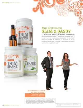 *Estas declaraciones no han sido evaluadas por la Administración de Drogas y
Alimentos (FDA). Este producto no es para diagnosticar, tratar, curar o prevenir .
enfermedades.
46 BIENESTAR ESENCIAL
Slim  sassy | trim kit—Licuado V
RESULTADOS REALES
EN SOLO 3 MESES**
**Estos resultados no son típicos y pueden variar en cada persona. Para bajar de
peso se debe reducir el consumo de calorías y aumentar la actividad física. El usar
los productos Slim  Sassy de dōTERRA no resultan en la pérdida de peso a
menos que exista la combinación de una dieta regular y ejercicio. La pérdida de
peso saludable no excederá 2 a 3 lbs. por semana. Consulte a su médico antes de
iniciar una dieta rigurosa o un régimen de ejercicio.
James bajó 57 pounds
Kimberly bajó 38 pounds
Baje de peso con
SLIM  SASSY
LA LINEA DE PRODUCTOS Slim  Sassy de
dōTERRA promueve salud y bienestar a través del logro y
mantenimiento de un peso corporal saludable. iAproveche de
una gran variedad de beneficios al incorporar la mezcla
metabolica Slim  Sassy, trim shake, y nuestra linea premier de
suplementos a su estilo de vida!
 