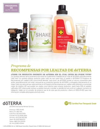 © 2011 dōTERRA Intl, LLC, 1289 Pleasant Grove Blvd., Pleasant Grove, UT 84062 USA doterra.com
v11	 HECHO EN USA	 47010501
*47010501*
dōTERRA International Member Services:
Americas +1 800 411 8151
México: 55 4160 7915
Costa Rica: 506 4010 0509
Australia +61 (02) 8006-4854
Germany +49 (0)561 9877916
Japan +81 (0)50 58065757
Taiwan +886 (0)4 22107011
UK +44 (0)1480 433444
Programa de
reCOMPENSAS POR LEALTAD de dōterra
¿TIENE UN PRODUCTO FAVORITO DE dōTERRA SIN EL CUAL USTED NO PUEDE VIVIR?
¿Le gustaría disfrutar de la conveniencia de recibir los Suplementos Vitalidad de por Vida de dōTERRA automáticamente
cada mes? ¿Le gustaría obtener productos gratis cada vez que usted hace un pedido a dōTERRA? El Programa de
Recompensas por Lealtad (LRP) comunmente llamado auto envio de dōTERRA provee un servicio conveniente para
recibir automáticamente una orden mensual de sus productos favoritos de dōTERRA y entregarlos directamente en su
hogar. Cada mes adicional que usted participe en el Programa de Recompensas por Lealtad usted obtendrá un porcentaje
mayor de créditos LRP que pueden ser usados como efectivo para comprar productos– ¡gane hasta 30% en pedidos
calificados LRP! Usted puede cambiar su pedido mensual o cancelar su plantilla de Auto envío en cualquier momento sin
obligación. Hable con el consultor de producto que le dio esta guía de productos o llame al 1-800-411-8151 para más
información completa del programa de Auto envío.
PROGRAMA
DE
AUTO ENVIO
 