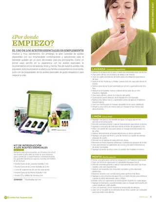 7doterra.com
¿PORDONDEEMPIEZO?
LAVANDA Lavandula angustifolia
•	Aplicar en la planta de los pies o sobre una almohada antes de dormir.
•	Usar para calmar una picadura de abeja o de insecto.
•	Usar con sales aromáticas de baño para una relajante experiencia
de Spa.
•	Aplicar en las muñecas o inhalar cuando este de viaje para aliviar el
mareo.
•	Aplicar para aliviar la piel quemada por el sol o quemadura de otro
tipo.
•	Aplicar en la espalda, manos o planta de los pies de un niño
inquieto o agitado.
•	Usar para calmar y aliviar la irritación del pañal.
•	Suavizar los poros después de la depilación o el rasurado.
•	Aplicar a los labios secos y agrietados antes de aplicar el bálsamo
para los labios.
•	Usar con menta para un masaje saludable en el cuero cabelludo.
•	Añadir a una crema de manos para un masaje en las manos que
alivia el estrés.
LIMÓN Citrus limón
•	Agregar una gota a una botella de agua o al agua que le han
servido en el restaurante.
•	Difundir aromáticamente o aplicar tópicamente para elevar el ánimo.
•	Agregar a una gota de miel para aliviar el dolor de garganta o tos.
•	Diluir con aceite de coco para darse un masaje acondicionador en
las uñas.
•	Aplicar directamente al herpes labial para un alivio calmante.
•	Agregar una gota de limón y una de menta a su cepillo de dientes
después de usarlo.
•	Difundir en la habitación para eliminar olores.
•	Remover el chicle, etiquetas adhesivas o substancias grasosas de la tela.
•	Usar para limpiar los gabinetes de cocina y los electrodomésticos
de acero inoxidable.
•	Agregar al aceite de oliva como un pulidor de muebles no tóxico.
MENTA Mentha piperita
•	Tomar una gota para calmar la indigestión o el malestar estomacal.
•	Usar con limón en agua para un saludable enjuague bucal.
•	Difundir aromáticamente o aplicar tópicamente para abrir las fosas
nasales y las vías respiratorias.
•	Aplicar con lavanda a los músculos cansados y articulaciones
adoloridas.
•	Respirar durante una comida para poder sentirse más lleno.
•	Agregar a una compresa de agua fría o un baño de pies para refrescar
cuando se tiene demasiado calor o fiebre.
•	Inhalar como un vigorizante sin estimulantes durante los viajes largos.
•	Agregar al shampoo y acondicionador para un masaje estimulante del
cuero cabelludo y del cabello.
•	Usar con lavanda y limón durante la temporada de alergias.
•	Usar con un rociador en la camiseta de los niños cuando van a estudiar
para que estén más alertos.
¿Por donde
EMPIEZO?
El uso de los aceites esenciales es simplemente
intuitivo y muy satisfactorio. Sin embargo, la gran cantidad de aceites
disponibles con sus innumerables combinaciones y aplicaciones para el
bienestar pueden ser un poco abrumador para los principiantes. Como un
primer paso sencillo en su experiencia con los aceites esenciales, le
recomendamos el trio de lavanda, limón y menta. Tres de nuestros aceites más
populares,estosleproveeránaustedyasufamiliaunaexperienciaconvincente,
junto con las propiedades de los aceites esenciales de grado terapéutico para
mejorar la vida.
KIT DE INTRODUCCIÓN
A LOS ACEITES ESENCIALES
más vendido
Perfecto para principiantes, la introducción al kit
de Aceites Esenciales es todo lo que necesita
para comenzar a experimentar inmediatamente
los grandes beneficios que los Aceites dōTERRA.
El kit incluye:
•	Aceite Esencial de Lavanda (botella 5 ml)
•	Aceite Esencial de Limón (botella de 5 ml)
•	Lista de sugerencias de uso de cada aceite.
•	Aceite Esencial de Menta (botella 5 ml)
•	Audio CD y folleto de introducción.
32180001 Tres Botellas de 5 ml
 