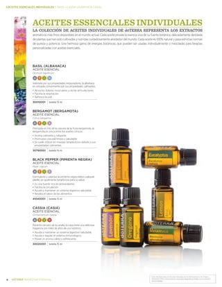 *Estas declaraciones no han sido evaluadas por la Administración de Drogas y
Alimentos (FDA). Este producto no es para diagnosticar, tratar, curar o prevenir .
enfermedades.
8 BIENESTAR ESENCIAL
EACEITES ESENCIALES INDIVIDUALES | basil—cassia (ALBAHACA-CASIA)
ACEITES ESSENCIALES INDIVIDUALES
LA COLECCIÓN DE ACEITES INDIVIDUALES DE dōTERRA REPRESENTA LOS EXTRACTOS
aromáticos más finos disponibles en el mundo actual. Cada aceite provee la esencia viva de su fuente botánica, delicadamente destilada
deplantasquehansidocultivadasynutridascuidadosamentealrededordelmundo.Cadaaceitees100%naturalypasaestrictasnormas
de pureza y potencia. Una hermosa gama de energías botánicas, que pueden ser usadas individualmente o mezcladas para terapias
personalizadas con aceites esenciales.
Basil (ALBAHACA)
ACEITE ESENCIAL
Ocimum basilicum
A T I N
Valorada por sus propiedades restauradoras, la albahaca
es utilizada comúnmente por sus propiedades calmantes.
•	Alivia los dolores musculares y de las articulaciones
•	Facilita la respiración
•	Refresca la piel
30010001 botella 15 ml
BERGAMOT (BERGAMOTA)
ACEITE ESENCIAL
Citrus bergamia
A T I S
Prensada en frio de la cascara de la fruta bergamota, la
bergamota es única entre los aceites cítricos.
•	Aroma calmante y relajante
•	Promueve una piel limpia y saludable
•	Se suele utilizar en masajes terapéuticos debido a sus
propiedades calmantes.
30790001 botella 15 ml
Black pepper (PIMIENTA NEGRA)
ACEITE ESENCIAL
Piper nigrum
A T I S
Estimulante y sabrosa, la pimienta negra realza cualquier
platillo, es igualmente beneficiosa para su salud.
•	Es una fuente rica en antioxidantes
•	Facilita la circulación
•	Ayuda a mantener un sistema digestivo saludable
•	Resalta el sabor de los alimentos
41040001 botella 15 ml
Cassia (CASIA)
ACEITE ESENCIAL
Cinnamomum cassia
A T I D
Pariente cercano de la canela, la casia tiene una deliciosa
fragancia con miles de años de uso histórico.
•	Ayuda a mantener un sistema digestivo saludable.
•	Ayuda a regular el sistema inmunológico.
•	Posee un aroma cálido y refrescante.
30020001 botella 15 ml
 