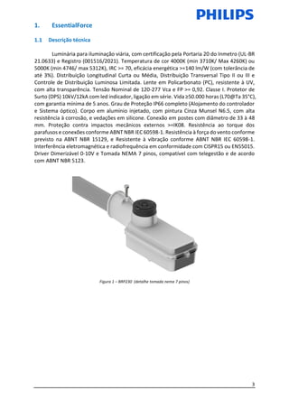 3
1. EssentialForce
Descrição técnica
Luminária para iluminação viária, com certificação pela Portaria 20 do Inmetro (UL-BR
21.0633) e Registro (001516/2021). Temperatura de cor 4000K (min 3710K/ Max 4260K) ou
5000K (min 4746/ max 5312K), IRC >= 70, eficácia energética >=140 lm/W (com tolerância de
até 3%). Distribuição Longitudinal Curta ou Média, Distribuição Transversal Tipo II ou III e
Controle de Distribuição Luminosa Limitada. Lente em Policarbonato (PC), resistente à UV,
com alta transparência. Tensão Nominal de 120-277 Vca e FP >= 0,92. Classe I. Protetor de
Surto (DPS) 10kV/12kA com led indicador, ligação em série. Vida ≥50.000 horas (L70@Ta 35°C),
com garantia mínima de 5 anos. Grau de Proteção IP66 completo (Alojamento do controlador
e Sistema óptico). Corpo em alumínio injetado, com pintura Cinza Munsel N6.5, com alta
resistência à corrosão, e vedações em silicone. Conexão em postes com diâmetro de 33 à 48
mm. Proteção contra impactos mecânicos externos >=IK08. Resistência ao torque dos
parafusos e conexões conforme ABNT NBR IEC 60598-1. Resistência à força do vento conforme
previsto na ABNT NBR 15129, e Resistente à vibração conforme ABNT NBR IEC 60598-1.
Interferência eletromagnética e radiofrequência em conformidade com CISPR15 ou EN55015.
Driver Dimerizável 0-10V e Tomada NEMA 7 pinos, compatível com telegestão e de acordo
com ABNT NBR 5123.
Figura 1 – BRP230 (detalhe tomada nema 7 pinos)
 