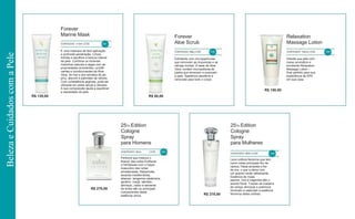 R$ 130,00 R$ 95,00
R$ 150,00
R$ 270,00
R$ 270,00
Forever
Marine Mask
CONTEÚDO: 113ml | CÓD. 234
Forever
Aloe Scrub
CONTEÚDO: 99g | CÓD. 238
Relaxation
Massage Lotion
CONTEÚDO: 192ml | CÓD. 288É uma máscara de fácil aplicação
e profunda penetração. Limpa,
hidrata e equilibra a textura natural
da pele. Combina os minerais
marinhos naturais e algas com as
propriedades emolientes, umidifi-
cantes e condicionantes da Aloe
Vera, do mel e dos extratos de pe-
pino, alecrim e palmitato de retinila.
Com consistência argilosa, pode ser
utilizada em peles secas a oleosas.
A sua composição ajuda a equilibrar
a oleosidade da pele.
Esfoliante com micropartículas
que removem as impurezas e as
células mortas. À base de Aloe
Vera, contém microesferas de
jojoba que amaciam e suavizam
a pele. Aparência saudável e
renovada para todo o corpo.
Hidrate sua pele com
nosso aromático e
emoliente Relaxation
Massage Lotion –
final perfeito para sua
experiência de SPA
em sua casa.
25Th Edition
Cologne
Spray
para Homens
CONTEÚDO: 50ml | CÓD . 209
25Th Edition
Cologne
Spray
para Mulheres
CONTEÚDO: 50ml | CÓD. 208
Perfume que mistura o
frescor das notas frutíferas
e herbáceas com o toque
masculino das notas
amadeiradas. Manjericão,
lavanda mediterrânea,
abacaxi, tangerina calabriana,
gerânio, maçã, sândalo,
almíscar, cedro e semente
de tonka são os principais
componentes desta
essência única.
Leve colônia feminina que tem
como notas principais flor de
cáctus, frésia amarela e flor
de era, o que a deixa com
um acento verde refrescante.
Essência de rosas,
jasmim, lírio e magnólia dão o
acento floral. Toques de madeira
de cereja, almíscar e patchouli
iluminam e capturam a essência
feminina desta colônia.
BelezaeCuidadoscomaPele
 