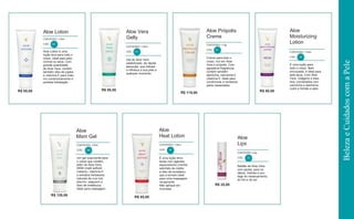 R$ 85,00 R$ 85,00
R$ 115,00
R$ 85,00
R$ 120,00
Aloe Lotion
CONTEÚDO: 118ml
CÓD. 62
Aloe Vera
Gelly
CONTEÚDO: 118ml
CÓD . 61
Aloe Própolis
Creme
CONTEÚDO: 113g
CÓD. 51
Aloe
Moisturizing
Lotion
CONTEÚDO: 118ml
Gel de Aloe Vera
estabilizado, de rápida
absorção, que hidrata
e refresca a sua pele a
qualquer momento.
É uma loção para
todo o corpo. Bem
encorpada, é ideal para
pele seca. Com Aloe
Vera, colágeno e elas-
tina, combinados com
camomila e alantoína,
nutre e hidrata a pele.
Aloe
Msm Gel
CONTEÚDO: 118ml
CÓD. 205
Aloe
Heat Lotion
CONTEÚDO: 118ml
CÓD. 64
Aloe
Lips
CONTEÚDO: 4,5g
R$ 25,00
CÓD. 22Um gel suavizante para
o corpo que contém,
além de Aloe Vera,
MSM (metil sulfonil
metano), vitamina E
e extratos herbáceos
naturais de uva ursi,
alecrim, salgueiro e
óleo de melaleuca.
Ideal para massagem.
É uma loção emo-
liente com agentes
aquecedores (mentol,
salicilato de metila
e óleo de eucalipto)
que a tornam ideal
para uma massagem
revigorante.
Não aplique em
mucosas.
Bastão de Aloe Vera
com jojoba, para os
lábios. Hidrata e pro-
tege do ressecamento,
do frio e do sol.
Aloe Lotion é uma
loção leve para todo o
corpo, ideal para pele
normal ou seca. Com
grande quantidade
de Aloe Vera, contém
também óleo de jojoba
e vitamina E para máxi-
mo condicionamento e
perfeita hidratação.
Creme para todo o
corpo, rico em Aloe
Vera e própolis. Com
agradável fragrância,
contém também
alantoína, camomila e
vitamina E. Ideal para
condicionar e revitalizar
peles ressecadas.
R$ 85,00
CÓD. 63
BelezaeCuidadoscomaPele
 