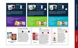 R$ 95,00
Clean 9
CHOC. CÓD. 507
BAUN. CÓD. 511
F.I.T. 1
CHOC. CÓD. 508
BAUN. CÓD 512
CHOC. + BAUN. CÓD. 513
F.I.T. 2
CHOC. CÓD. 508
BAUN. CÓD. 512
CHOC. + BAUN. CÓD. 513
Clean 9 é o primeiro passo no processo de transforma-
ção para sua melhor forma. Com duração de 9 dias, o
programa proporciona ferramentas de auxílio, como:
combinação de produtos, sugestões alimentares e de
exercícios.
O programa Forever F.I.T. 1 é um estímulo a um estilo
de vida saudável. Ele apresenta dicas para que você
melhore sua alimentação e transforme seu visual,
através da prática de exercícios físicos e de uma dieta
equilibrada. Este programa o acompanhará durante o
período de 1 mês.
O programa Forever F.I.T. 2 vai guiá-lo ao gerenciamento
de peso sustentável, com sugestões de exercícios mais
intensos, para aumento de massa magra. Este programa
o acompanhará durante o período de 1 mês.
Clean 9 inclui:
Forever Aloe Vera Gel - 2 embalagens x 1 litro
Forever Fields of Greens - 80 tabletes
VForce - 60 Cápsulas
Forever Lite Ultra
Shake Mix -
1 Lata Baunilha OU
1 Lata Chocolate
F.I.T.1 inclui:
Forever Aloe Vera Gel - 4 embalagens x 1 litro
Forever Fields of Greens -80 tabletes
VForce - 60 Cápsulas
Forever Lite Ultra
Shake Mix -
2 Latas Baunilha OU
2 Latas Chocolate OU
1 Lata Chocolate +
1 Lata Baunilha
*imagem meramente ilustrativa
F.I.T.2 inclui:
Forever Aloe Vera Gel - 4 embalagens x 1 litro
Forever Fields of Greens -80 tabletes
VForce - 60 Cápsulas
Forever Lite Ultra
Shake Mix -
2 Latas Baunilha OU
2 Latas Chocolate OU
1 Lata Chocolate +
1 Lata Baunilha
*imagem meramente ilustrativa*imagem meramente ilustrativa
Forever Lite Ultra
CONTEÚDO: 524g
R$ 130,00 (CHOC. OU
BAUN.)
CHOC. CÓD. 325 | BAUN. CÓD. 324
FAB
Forever Active Boost
CONTEÚDO: CX. 12 UNIDS - 269ml CADA
FAB CÓD. 321
R$ 9,50
FAB X CÓD. 440
Forever
Pomesteen Power
CONTEÚDO: 473ml | CÓD. 262
Com apenas 80 calorias por
porção média, a nova fórmula do
Forever Lite oferece muito mais
proteínas e menos da metade dos
carboidratos da fórmula antiga.
Duas medidas em um copo de leite
magro fornecem vitaminas, mine-
rais e 18 aminoácidos importantes
para o metabolismo. A maneira
mais saborosa de usufruir dos
avanços da ciência nutricional!
FAB é o primeiro produto da
Forever fabricado no Brasil. Com
uma fórmula exclusiva à base de
extratos de acerola, cranberry,
açaí e guaraná e vitaminas B2, B3,
B5, B6 e B12, FAB proporciona
uma carga de energia imediata e
que dura por muito mais tempo!
Experimente a maneira mais
deliciosa e refrescante de manter
o seu pique o dia todo! Conheça
também o FAB X, sem açúcar,
carboidratos e calorias!
Bebida concentrada de
frutas. Composta por
extrato de romã, pêra (rica
em vitaminas A e C e sais
mineirais), mangostão,
framboesa, amora, mirtilo e
extrato de sementes de uva
(rico em vitamina E), frutas
conhecidas por sua alta
capacidade antioxidante.
Com sabor exótico, é
saudável, nutritivo e versátil.
Não contém glúten.
BebidasNutriçãoeGerenciamentodePeso
 