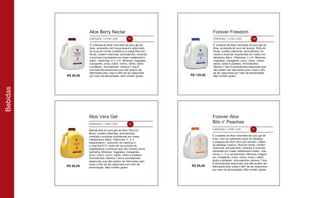 R$ 95,00
R$ 95,00
R$ 130,00
R$ 95,00
Aloe Berry Nectar
CONTEÚDO: 1 LITRO | CÓD. 34
Forever Freedom
CONTEÚDO: 1 LITRO | CÓD. 196
É a bebida de Aloe Vera feita do puro gel de
Aloe, acrescida com toque suave e adocicado
de uvas do monte (cranberry) e maçã.Rica em
fibras, contém vitaminas, aminoácidos, minerais
e enzimas importantes em nosso metabolismo
diário. Vitaminas: A, C e E. Minerais: magnésio,
manganês, zinco, cobre, cromo, cálcio, sódio
e potássio. Aminoácidos: oferece 7 dos 8
aminoácidos essenciais que não podem ser
fabricados pelo corpo e têm de ser adquiridos
por meio da alimentação. Não contém glúten.
É a bebida de Aloe Vera feita do puro gel de
Aloe, acrescida de suco de laranja. Rica em
fibras, contém vitaminas, aminoácidos, mi-
nerais e enzimas importantes em nosso me-
tabolismo diário. Vitaminas: C e E. Minerais:
magnésio, manganês, zinco, cobre, cromo,
cálcio, sódio e potássio. Aminoácidos:
oferece 7 dos 8 aminoácidos essenciais que
não podem ser fabricados pelo corpo e têm
de ser adquiridos por meio da alimentação.
Não contém glúten.
Aloe Vera Gel
CONTEÚDO: 1 LITRO | CÓD. 15
Forever Aloe
Bits n’ Peaches
CONTEÚDO: 1 LITRO | CÓD. 77
Bebida feita do puro gel de Aloe. Rica em
fibras, contém vitaminas, aminoácidos,
minerais e enzimas importantes em nosso
metabolismo diário. Vitaminas: C, E e
betacaroteno - precursor da vitamina A
e vitamina B12, muito útil na nutrição de
vegetarianos e pessoas que não comem carne
vermelha. Minerais: magnésio, manganês,
zinco, cobre, cromo, cálcio, sódio e potássio.
Aminoácidos: oferece 7 dos 8 aminoácidos
essenciais que não podem ser fabricados pelo
corpo e têm de ser adquiridos por meio da
alimentação. Não contém glúten.
É a bebida de Aloe Vera feita do puro gel de
Aloe, com um saboroso toque de pêssego
e pedaços de Aloe Vera que elevam o sabor
de pêssego maduro. Rica em fibras, contém
vitaminas, aminoácidos, minerais e enzimas
utilizadas em nosso metabolismo diário. Vita-
minas: C, E e carotenoides. Minerais: magné-
sio, manganês, zinco, cobre, cromo, cálcio,
sódio e potássio. Aminoácidos: oferece 7 dos
8 aminoácidos essenciais que não podem ser
fabricados pelo corpo e têm de ser adquiridos
por meio da alimentação. Não contém glúten.
Bebidas
 