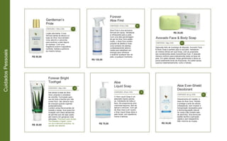 R$ 75,00
Gentleman’s
Pride
R$ 80,00
CONTEÚDO: 118ml | CÓD. 70
Forever
Aloe First
R$ 120,00
CONTEÚDO: 473ml | CÓD. 40
Loção pós-barba. A sua
fórmula isenta de álcool e à
base de Aloe Vera também
inclui alecrim e camomila
para acalmar a pele depois
do barbear. Com uma
fragrância suave e agradável,
conforta, hidrata e perfuma
ao mesmo tempo.
Aloe First é uma exclusiva
fórmula em spray, hidratante
e refrescante para a pele.
Com uma alta percentagem
de gel de Aloe Vera estabi-
lizado, o Aloe First contém
própolis de abelha e mais
onze extratos de plantas
cuidadosamente selecio-
nadas que trabalham em
sinergia para refrescar
e acalmar qualquer tipo de
pele, a qualquer momento.
Avocado Face & Body Soap
R$ 30,00
CONTEÚDO: 142g | CÓD. 284
Sabonete feito de manteiga de abacate, Avocado Face
& Body Soap é perfeito para a sua pele, hidratando
ao mesmo tempo em que limpa, com as proprieda-
des revitalizantes desta maravilhosa fruta. O abacate
oferece conforto para praticamente todos os tipos de
pele. Em peles oleosas, limpa gentilmente e deixa os
poros totalmente livres de impurezas. Em peles secas,
suaviza instantaneamente, nutre e hidrata.
Forever Bright
Toothgel
R$ 35,00
CONTEÚDO: 130g | CÓD. 28
Aloe
Liquid Soap
CONTEÚDO: 473ml | CÓD. 38Gel dental à base de Aloe
Vera, própolis e complexo
de clorofila. Formulado para
uso de toda a família (por não
conter flúor, não oferece risco
às crianças quando ingerido
acidentalmente).
Contém ainda flavorizantes de
hortelã e menta. Sua suave for-
mulação com baixa abrasivida-
de permite que ele seja usado
até mesmo em gengivas mais
delicadas. Premiado pela revista
The Reader’s Digest, como
um dos melhores produtos, na
opinião dos leitores.
Aloe Ever-Shield
Deodorant
R$ 35,00
CONTEÚDO: 92,1g | CÓD. 67
O Aloe Liquid Soap é um
sabonete líquido perola-
do, hidratante de mãos e
face. Ele proporciona uma
volumosa espuma, fácil de
aplicar e remover. Com gel
de Aloe Vera e pH neutro,
o Aloe Liquid Soap deixa a
pele limpa, com aparência
macia e sedosa.
Desodorante em bastão, à
base de Aloe Vera. Hidrata
e protege a axila de odores
indesejáveis, sem impedir a
transpiração necessária para
a termorregulação natural
do corpo (não contém sais
de alumínio). Sua forma em
bastão facilita a aplicação
rápida e sem desperdício.
Não mancha as roupas.
CuidadosPessoais
 