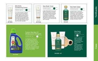 CONTEÚDO: 113g | CÓD. 56
CONTEÚDO: 113g | CÓD. 57
CONTEÚDO: 251g | CÓD. 14
É um creme encorpado, à base de
Aloe Vera, com óleos de gengibre
e canela, extratos de era, espireia,
clêmatis, algas e cavalinha, associa-
dos a emulsificantes e umectantes
que condicionam e energizam a pele.
Ideal para ser aplicado após o Aloe
Body Toner. Não aplique em áreas da
face, pele irritada ou mucosa. Lave
suas mãos após a aplicação.
Loção à base de Aloe Vera, emulsi-
ficantes, hidratantes e umectantes,
além de óleo de canela e pimenta.
Energizante, é ideal para aplicação
em massagens ou após o banho.
Proporciona uma sensação de
aquecimento e conforto na pele.
Não aplique em áreas da face, pele
irritada ou mucosa. Lave suas mãos
após a aplicação.
Aloe Bath Gelée é o ingrediente
perfeito para um banho revigorante
e refrescante. Tem pH fisiológico
(5.5) e contém, além do gel de Aloe
Vera estabilizado, extratos de era,
espireia, clêmatis, fucus e cavalinha.
Penetra na pele e ameniza o resse-
camento, deixando uma agradável
sensação de limpeza e frescor.
Forever Aloe Mpd 2X
(Multipurposer Detergent)
CONTEÚDO: 946ml | CÓD. 307
Aloe Body
Toning Kit
CÓD. 55 KIT
Um detergente multiuso que atua
como sabão em pó, amaciante
de roupas, detergente para louça,
tira-manchas, alvejante e até como
xampu para automóveis. O MPD con-
tém Aloe Vera e é completamente
biodegradável, evitando a poluição
ambiental e da água. Contribui
também para o meio ambiente por ter
fórmula superconcentrada, que reduz
o descarte de embalagens e o gasto
de energia com transporte.
Contém um Aloe Bath
Gelée, um Aloe Body
Toner, um Aloe Body
Conditioning Creme,
mais uma bucha natural
e um rolo de filme
plástico.
A esponja estimula seu
banho revigorante e o
filme plástico pode ser
usado após a massa-
gem energizante para
potencializar a ação do
Aloe Body Toner
Aloe Body
Conditioning Creme
Aloe Body Toner
Aloe Bath Gelée
R$ 198,00 R$ 170,00 R$ 85,00
R$ 115,00
R$ 490,00 - KIT
CasaTonificação
 