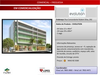 COMERCIAL – FREGUESIA

EM COMERCIALIZAÇÃO


                              Endereço: Rua Comandante Rubem Silva, 292

                              Dados do Produto – EVOLUTION

                              - 64 Salas 22 a 46m²
                              - 10 Lojas 59 a 69m²
                              - 1 vaga



                               Informações Relevantes
                               sensores de presença, acesso wi – fi, captação de
                               água pluvial, estacionamento com manobrista,
                               controle de acesso, auditório, espaço café, salas
                               de reunião, circuito de CFTV
                               Previsão de Entrega: pronto
                               Preços :     MAIS R$ 5500


                              Coordenador:
                              Eliza/ cel: 7805-3682 – Vera/ cel: 7832-4471
                                                                             11
 
