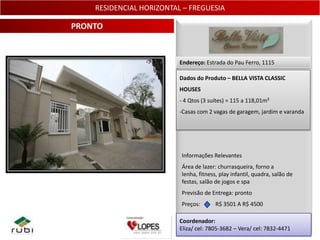 RESIDENCIAL HORIZONTAL – FREGUESIA

PRONTO


                          Endereço: Estrada do Pau Ferro, 1115

                          Dados do Produto – BELLA VISTA CLASSIC
                          HOUSES
                          - 4 Qtos (3 suítes) = 115 a 118,01m²
                          -Casas com 2 vagas de garagem, jardim e varanda




                          Informações Relevantes
                          Área de lazer: churrasqueira, forno a
                          lenha, fitness, play infantil, quadra, salão de
                          festas, salão de jogos e spa
                          Previsão de Entrega: pronto
                          Preços:       R$ 3501 A R$ 4500

                          Coordenador:
                          Eliza/ cel: 7805-3682 – Vera/ cel: 7832-4471 12
 