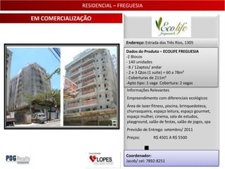 RESIDENCIAL – FREGUESIA

EM COMERCIALIZAÇÃO


                               Endereço: Estrada dos Três Rios, 1305

                               Dados do Produto – ECOLIFE FREGUESIA
                               -2 Blocos
                               - 140 unidades
                               - 8 / 12aptos/ andar
                               - 2 e 3 Qtos (1 suíte) = 60 a 78m²
                               - Coberturas de 211m²
                               -Apto tipo: 1 vaga Cobertura: 2 vagas
                                Informações Relevantes
                                Empreendimento com diferenciais ecológicos
                                Área de lazer:fitness, piscina, brinquedoteca,
                                churrasqueira, espaço leitura, espaço gourmet,
                                espaço mulher, cinema, sala de estudos,
                                playground, salão de festas, salão de jogos, spa
                                Previsão de Entrega: setembro/ 2011
                                Preços:        R$ 4501 A R$ 5500



                               Coordenador:
                               Jacob/ cel: 7892-8251                          14
 