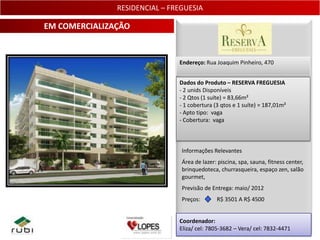 RESIDENCIAL – FREGUESIA

EM COMERCIALIZAÇÃO


                               Endereço: Rua Joaquim Pinheiro, 470


                               Dados do Produto – RESERVA FREGUESIA
                               - 2 unids Disponíveis
                               - 2 Qtos (1 suíte) = 83,66m²
                               - 1 cobertura (3 qtos e 1 suíte) = 187,01m²
                               - Apto tipo: vaga
                               - Cobertura: vaga



                                Informações Relevantes
                                Área de lazer: piscina, spa, sauna, fitness center,
                                brinquedoteca, churrasqueira, espaço zen, salão
                                gourmet,
                                Previsão de Entrega: maio/ 2012
                                Preços:       R$ 3501 A R$ 4500


                               Coordenador:
                               Eliza/ cel: 7805-3682 – Vera/ cel: 7832-4471 17
 