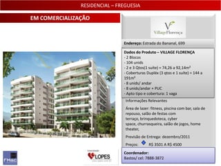 RESIDENCIAL – FREGUESIA

EM COMERCIALIZAÇÃO


                               Endereço: Estrada do Bananal, 699

                               Dados do Produto – VILLAGE FLORENÇA
                               - 2 Blocos
                               - 104 unids
                               - 2 e 3 Qtos(1 suíte) = 74,26 a 92,14m²
                               - Coberturas Dupléx (3 qtos e 1 suíte) = 144 a
                               191m²
                               - 8 unids/ andar
                               - 8 unids/andar + PUC
                               - Apto tipo e cobertura: 1 vaga
                                Informações Relevantes
                                Área de lazer: fitness, piscina com bar, sala de
                                repouso, salão de festas com
                                terraço, brinquedoteca, cyber
                                space, churrasqueira, salão de jogos, home
                                theater,
                                Previsão de Entrega: dezembro/2011
                                Preços:      R$ 3501 A R$ 4500
                               Coordenador:
                               Bastos/ cel: 7888-3872                           18
 