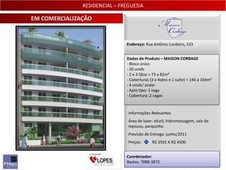 RESIDENCIAL – FREGUESIA

EM COMERCIALIZAÇÃO


                               Endereço: Rua Antônio Cordeiro, 533


                               Dados do Produto – MAISON CORBAGE
                               - Bloco único
                               - 20 unids
                               - 2 e 3 Qtos = 73 a 82m²
                               - Coberturas (3 e 4qtos e 1 suíte) = 146 a 164m²
                               - 4 unids/ andar
                               - Apto tipo: 1 vaga
                               - Cobertura: 2 vagas


                                Informações Relevantes
                                Área de lazer: ofurô, hidromassagem, sala de
                                repouso, parquinho
                                Previsão de Entrega: junho/2011
                                Preços:      R$ 3501 A R$ 4500


                               Coordenador:
                               Bastos: 7888-3872                               19
 