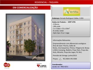 RESIDENCIAL – TAQUARA

EM COMERCIALIZAÇÃO


                              Endereço: Estrada Rodrigues Caldas, 2.055

                              Dados do Produto – VERT VITA
                              - 4 Blocos
                              - 198 unids
                              - 1 e 2 Qtos = 51 a 53m²
                              - 8 unids/ andar
                              - Apto tipo: 0 ou 1 vaga



                               Informações Relevantes
                               Empreendimento com diferenciais ecológicos
                               Área de lazer: Piscina, Salão de
                               festas, churrasqueiras, Ftiness, Palyground, Bosqu
                               e (Mini-Camping, Redário, Praça Teen, Praça dos
                               Avós, Mirante, Praça dos Jogos, Pic Nic).
                               Previsão de Entrega: junho/2013
                               Preços:      R$ 2500 A R$ 3500


                              Coordenador:
                              Jacob/ cel: 7892-8251                         22
 