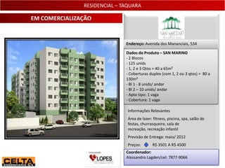 RESIDENCIAL – TAQUARA

EM COMERCIALIZAÇÃO


                              Endereço: Avenida dos Mananciais, 534

                              Dados do Produto – SAN MARINO
                              - 2 Blocos
                              - 125 unids
                              - 1, 2 e 3 Qtos = 40 a 65m²
                              - Coberturas duplex (com 1, 2 ou 3 qtos) = 80 a
                              130m²
                              - Bl 1 - 8 unids/ andar
                              - Bl 2 – 10 unids/ andar
                              - Apto tipo: 1 vaga
                              - Cobertura: 1 vaga

                               Informações Relevantes
                               Área de lazer: fitness, piscina, spa, salão de
                               festas, churrasqueira, sala de
                               recreação, recreação infantil
                               Previsão de Entrega: maio/ 2012
                               Preços:       R$ 3501 A R$ 4500
                              Coordenador:
                              Alessandro Lagden/cel: 7877-9066
                                                                                23
 