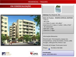 RESIDENCIAL – TAQUARA

EM COMERCIALIZAÇÃO


                              Endereço: Rua Mapendi, 366

                              Dados do Produto – RESERVA ESPECIAL MAPENDI
                              - 4 Blocos
                              - 180 unids
                              - 2 e 3 Qtos (1 suíte) = 69 a 86m²
                              -Coberturas (2 e 3 qtos e 1 suíte) = 138 a 173m²
                              - 10 unids/andar
                              - Apto tipo: 1 vaga
                              - Cobertura: 2 vagas



                               Informações Relevantes
                               Área de Lazer: Churrasqueira, espaço zen,
                               brinquedoteca, campo de futebol, cinema, salão
                               de jogos, salão gourmet, fitness e spa.
                               Previsão de Entrega: Pronto para morar
                               Preços:     R$ 3501 A R$ 4500


                              Coordenador:
                              Jacob - (021)7892-8251                     25
 