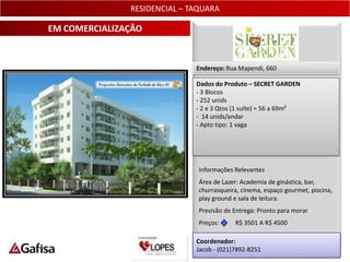 RESIDENCIAL – TAQUARA

EM COMERCIALIZAÇÃO


                              Endereço: Rua Mapendi, 660

                              Dados do Produto – SECRET GARDEN
                              - 3 Blocos
                              - 252 unids
                              - 2 e 3 Qtos (1 suíte) = 56 a 69m²
                              - 14 unids/andar
                              - Apto tipo: 1 vaga




                               Informações Relevantes
                               Área de Lazer: Academia de ginástica, bar,
                               churrasqueira, cinema, espaço gourmet, piscina,
                               play ground e sala de leitura.
                               Previsão de Entrega: Pronto para morar
                               Preços:     R$ 3501 A R$ 4500

                              Coordenador:
                              Jacob - (021)7892-8251                      26
 