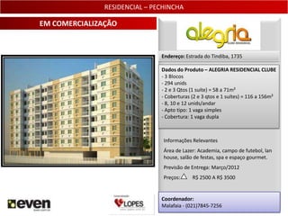 RESIDENCIAL – PECHINCHA

EM COMERCIALIZAÇÃO


                               Endereço: Estrada do Tindiba, 1735

                               Dados do Produto – ALEGRIA RESIDENCIAL CLUBE
                               - 3 Blocos
                               - 294 unids
                               - 2 e 3 Qtos (1 suíte) = 58 a 71m²
                               - Coberturas (2 e 3 qtos e 1 suítes) = 116 a 156m²
                               - 8, 10 e 12 unids/andar
                               - Apto tipo: 1 vaga simples
                               - Cobertura: 1 vaga dupla



                                Informações Relevantes
                                Área de Lazer: Academia, campo de futebol, lan
                                house, salão de festas, spa e espaço gourmet.
                                Previsão de Entrega: Março/2012
                                Preços:     R$ 2500 A R$ 3500


                               Coordenador:
                               Malafaia - (021)7845-7256                    28
 