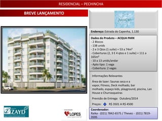 RESIDENCIAL – PECHINCHA

BREVE LANÇAMENTO


                             Endereço: Estrada do Capenha, 1.130

                             Dados do Produto – ACQUA PARK
                             - 2 Blocos
                             - 138 unids
                             - 2 e 3 Qtos (1 suíte) = 53 a 74m²
                             - Coberturas (2, 3 E 4 qtos e 1 suíte) = 111 a
                             165m²
                             - 10 a 13 unids/andar
                             - Apto tipo: 1 vaga
                             - Cobertura: 2 vagas

                              Informações Relevantes
                              Área de lazer: Saunas seca e a
                              vapor, Fitness, Deck molhado, bar
                              molhado, espaço kids, playground, piscina, Lan
                              House e Churrasqueiras
                              Previsão de Entrega: Outubro/2014
                              Preços:      R$ 3501 A R$ 4500
                             Coordenador:
                             Raika - (021) 7842-6575 / Thevez - (021) 7819-
                                                                          30
                             3595
 