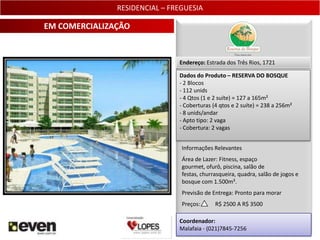 RESIDENCIAL – FREGUESIA

EM COMERCIALIZAÇÃO


                               Endereço: Estrada dos Três Rios, 1721

                               Dados do Produto – RESERVA DO BOSQUE
                               - 2 Blocos
                               - 112 unids
                               - 4 Qtos (1 e 2 suíte) = 127 a 165m²
                               - Coberturas (4 qtos e 2 suíte) = 238 a 256m²
                               - 8 unids/andar
                               - Apto tipo: 2 vaga
                               - Cobertura: 2 vagas


                                Informações Relevantes
                                Área de Lazer: Fitness, espaço
                                gourmet, ofurô, piscina, salão de
                                festas, churrasqueira, quadra, salão de jogos e
                                bosque com 1.500m².
                                Previsão de Entrega: Pronto para morar
                                Preços:      R$ 2500 A R$ 3500

                               Coordenador:
                               Malafaia - (021)7845-7256                       5
 