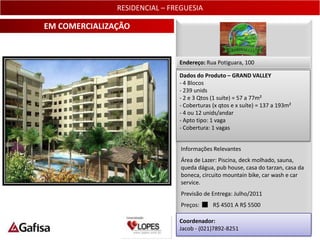 RESIDENCIAL – FREGUESIA

EM COMERCIALIZAÇÃO


                               Endereço: Rua Potiguara, 100

                               Dados do Produto – GRAND VALLEY
                               - 4 Blocos
                               - 239 unids
                               - 2 e 3 Qtos (1 suíte) = 57 a 77m²
                               - Coberturas (x qtos e x suíte) = 137 a 193m²
                               - 4 ou 12 unids/andar
                               - Apto tipo: 1 vaga
                               - Cobertura: 1 vagas


                                Informações Relevantes
                                Área de Lazer: Piscina, deck molhado, sauna,
                                queda dágua, pub house, casa do tarzan, casa da
                                boneca, circuito mountain bike, car wash e car
                                service.
                                Previsão de Entrega: Julho/2011
                                Preços:     R$ 4501 A R$ 5500

                               Coordenador:
                               Jacob - (021)7892-8251                          6
 