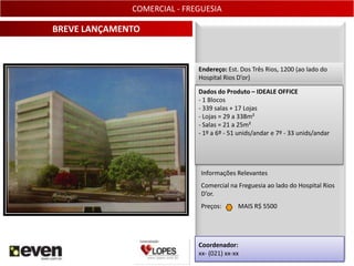 COMERCIAL - FREGUESIA

BREVE LANÇAMENTO


                             Endereço: Est. Dos Três Rios, 1200 (ao lado do
                             Hospital Rios D’or)

                             Dados do Produto – IDEALE OFFICE
                             - 1 Blocos
                             - 339 salas + 17 Lojas
                             - Lojas = 29 a 338m²
                             - Salas = 21 a 25m²
                             - 1º a 6º - 51 unids/andar e 7º - 33 unids/andar




                              Informações Relevantes
                              Comercial na Freguesia ao lado do Hospital Rios
                              D’or.
                              Preços:      MAIS R$ 5500




                             Coordenador:
                             xx- (021) xx-xx                                    7
 