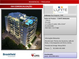 RESIDENCIAL – FREGUESIA

EM COMERCIALIZAÇÃO


                               Endereço: Rua Araguaia, 1340

                               Dados do Produto – L’UNITÉ ARAGUAIA
                               - 1 Blocos
                               - 56 unids
                               - 2 e 3 Qtos (1 suíte) = 86 a 111m²
                               - 8 unids/andar
                               - Apto tipo: 1 ou 2 vaga




                                Informações Relevantes
                                Área de Lazer: Piscina, bar da piscina, salão de
                                festas, 2 churrasqueiras com forno a lenha,
                                Previsão de Entrega: Março/2013
                                Preços:      R$ 2500 A R$ 3500


                               Coordenador:
                               Jacob - (021)7892-8251                          8
 