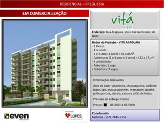 RESIDENCIAL – FREGUESIA

EM COMERCIALIZAÇÃO


                               Endereço: Rua Araguaia, s/n x Rua Geminiano de
                               Góes

                               Dados do Produto – VITÁ ARAGUAIA
                               - 2 Blocos
                               - 112 unids
                               - 2 e 3 Qtos (1 suíte) = 64 a 85m²
                               - Coberturas (2 e 3 qtos e 1 suíte) = 122 a 171m²
                               - 8 unids/andar
                               - Apto tipo: 1 vaga
                               - Cobertura: 2 vagas


                                Informações Relevantes
                                Área de Lazer: Academia, churrasqueira, salão de
                                jogos, spa, espaço gourmet, massagem, quadra
                                poliesportiva, piscina, sauna e salão de festas.
                                Previsão de Entrega: Pronto
                                Preços:      R$ 4501 A R$ 5500

                               Coordenador:
                               Malafaia - (021)7845-7256                      9
 
