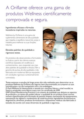 GUIA DE PRODUTOS WELLNESS10
Ingredientes eficazes e fórmulas
inovadoras inspiradas na natureza.
Wellness by Oriflame é uma gama de
suplementos alimentares de alta qualidade
que respeita o equilíbrio natural do corpo e
trabalha para melhorar as suas funções
naturais.
Elevados padrões de qualidade e
rigorosos testes.
Os produtos são desenvolvidos e formulados
na Suécia a partir dos últimos avanços
científicos baseados em evidências e
conhecimentos, para responder aos mais
altos padrões de qualidade e eficácia.Têm a
garantia de pureza, de alta qualidade, e são
fabricados em modernas fábricas equipadas
em condições rigorosas e ambientalmente
controladas.
Testes extensos e estudos de longo prazo têm sido realizados para determinar se os
produtosWellness by Oriflame são seguros,bem documentados,se cumprem as suas
reivindicações e se são compatíveis com a sua embalagem.
O PackWellness foi desenvolvido e testado por cientistas líderes,a nível mundial,na
Suécia e produzido numa fábrica sueca com um certificado de GMP.
GMP (Good Manufacturing Practice) é um sistema de qualidade que delineia os aspectos
de produção e os testes que podem afectar a qualidade de um produto.Essas normas
incluem especificações para formação do pessoal,limpeza,manutenção de equipamentos,
manutenção de registos e recebimento de matérias-primas.Ingredientes farmacêuticos,
diagnósticos,alimentos,produtos farmacêuticos e dispositivos médicos são fabricados e
testados de acordo com essas directrizes de qualidade e segurança.
A Oriflame oferece uma gama de
produtos Wellness cientificamente
comprovada e segura.
 