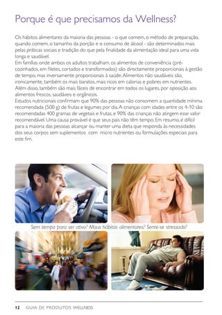 GUIA DE PRODUTOS WELLNESS12
Os hábitos alimentares da maioria das pessoas - o que comem, o método de preparação,
quando comem, o tamanho da porção e o consumo de álcool - são determinados mais
pelas práticas sociais e tradição do que pela finalidade da alimentação ideal para uma vida
longa e saudável.
Em famílias onde ambos os adultos trabalham, os alimentos de conveniência (pré-
cozinhados, em filetes, cortados e transformados) são directamente proporcionais à gestão
de tempo, mas inversamente proporcionais à saúde.Alimentos não saudáveis são,
ironicamente, também os mais baratos, mais ricos em calorias e pobres em nutrientes.
Além disso, também são mais fáceis de encontrar em todos os lugares, por oposição aos
alimentos frescos, saudáveis e orgânicos.
Estudos nutricionais confirmam que 90% das pessoas não consomem a quantidade mínima
recomendada (500 g) de frutas e legumes por dia.A crianças com idades entre os 4-10 são
recomendadas 400 gramas de vegetais e frutas, e 90% das crianças não atingem esse valor
recomendável. Uma causa provável é que seus pais não têm tempo. Em resumo, é difícil
para a maioria das pessoas alcançar ou manter uma dieta que responda às necessidades
dos seus corpos sem suplementos com micro nutrientes ou formulações especiais para
este fim.
Sem tempo para ser ativo? Maus hábitos alimentares? Sente-se stressado?
Porque é que precisamos da Wellness?
 