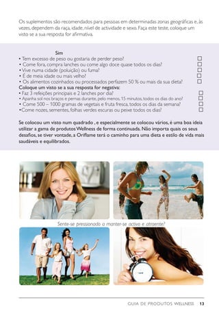 GUIA DE PRODUTOS WELLNESS 13
Sente-se pressionado a manter-se activo e atraente?
Os suplementos são recomendados para pessoas em determinadas zonas geográficas e, às
vezes, dependem da raça, idade, nível de actividade e sexo. Faça este teste, coloque um
visto se a sua resposta for afirmativa.
Sim
• Tem excesso de peso ou gostaria de perder peso? 		 
• Come fora, compra lanches ou come algo doce quase todos os dias? 		 
•Vive numa cidade (poluição) ou fuma?					 
• É de meia idade ou mais velho?					 
• Os alimentos cozinhados ou processados perfazem 50 % ou mais da sua dieta? 
Coloque um visto se a sua resposta for negativa:
• Faz 3 refeições principais e 2 lanches por dia?				 
• Apanha sol nos braços e pernas durante, pelo menos, 15 minutos, todos os dias do ano? 
• Come 500 – 1000 gramas de vegetais e fruta fresca, todos os dias da semana?	 
•Come nozes, sementes, folhas verdes escuras ou peixe todos os dias?		 
Se colocou um visto num quadrado ,e especialmente se colocou vários,é uma boa ideia
utilizar a gama de produtosWellness de forma continuada.Não importa quais os seus
desafios,se tiver vontade,a Oriflame terá o caminho para uma dieta e estilo de vida mais
saudáveis e equilibrados.
 