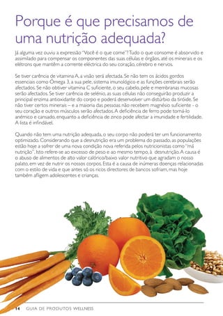 GUIA DE PRODUTOS WELLNESS14
Já alguma vez ouviu a expressão“Você é o que come”?Tudo o que consome é absorvido e
assimilado para compensar os componentes das suas células e órgãos, até os minerais e os
elétrons que mantêm a corrente eléctrica do seu coração, cérebro e nervos.
Se tiver carência de vitamina A, a visão será afectada. Se não tem os ácidos gordos
essenciais como Ómega 3, a sua pele, sistema imunológico e as funções cerebrais serão
afectados. Se não obtiver vitamina C suficiente, o seu cabelo, pele e membranas mucosas
serão afectados. Se tiver carência de selénio, as suas células não conseguirão produzir a
principal enzima antioxidante do corpo e poderá desenvolver um distúrbio da tiróide. Se
não tiver certos minerais – e a maioria das pessoas não recebem magnésio suficiente - o
seu coração e outros músculos serão afectados.A deficiência de ferro pode torná-lo
anémico e cansado, enquanto a deficiência de zinco pode afectar a imunidade e fertilidade.
A lista é infindável.
Quando não tem uma nutrição adequada, o seu corpo não poderá ter um funcionamento
optimizado. Considerando que a desnutrição era um problema do passado, as populações
estão hoje a sofrer de uma nova condição nova referida pelos nutricionistas como“má
nutrição”. Isto refere-se ao excesso de peso e ao mesmo tempo, à desnutrição.A causa é
o abuso de alimentos de alto valor calórico/baixo valor nutritivo que agradam o nosso
palato, em vez de nutrir os nossos corpos. Esta é a causa de inúmeras doenças relacionadas
com o estilo de vida e que antes só os ricos directores de bancos sofriam, mas hoje
também afligem adolescentes e crianças.
Porque é que precisamos de
uma nutrição adequada?
 
