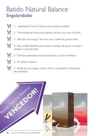 GUIA DE PRODUTOS WELLNESS18
Batido
N
atural Balance
VEN
C
ED
O
R!
Batido Natural Balance
Singularidades
1.	 Ingredientes Puros e Naturais em perfeito equilíbrio
2. 	Três excelentes fontes de proteínas (ervilha, ovo, soro de leite)
3. 	Alto teor de ómega 3 de ovos com o perfil de gordura ideal
4.	 Baixo Indíce Glicémico para reduzir o desejo de açúcar e manter a
energia e a concentração
5.	 Fórmula patenteada exclusivamente para a Gama Wellness
6.	 Só sabores naturais
7.	 Perda de peso segura, natural, eficaz e sustentável, clinicamente
documentada
 