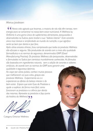 GUIA DE PRODUTOS WELLNESS2
“
“
Marcus Jacobsson:
	 Nesta vida agitada que levamos, a maioria de nós não têm tempo, nem
energia para se concentrar no nosso bem-estar nutricional. A Wellness by
Oriflame é uma gama única de suplementos alimentares, pesquisados e
desenvolvidos na Suécia, para revelar a sua “beleza interior”. Este conceito
único traz clareza e simplicidade ao mundo da nutrição, o que significa
sentir-se bem por dentro e por fora.
Após vários ensaios clínicos, ficou comprovado que todos os produtos Wellness
são eficazes e seguros. São produzidos de acordo com a mais alta qualidade
farmacêutica e as normas de segurança, denominadas GMP (Good
Manufacturing Practice). Os produtos Wellness são pesquisados, desenvolvidos
e formulados na Suécia por cientistas mundialmente conhecidos. As fórmulas
são baseadas em ingredientes naturais, sem a adição de corantes e sabores
artificiais, de acordo com as normas da GMP para garantir uma
qualidade e segurança óptimas.
Ao viajar por vários países, conheci muitas pessoas
que melhoraram as suas vidas, graças aos
produtos Wellness. Experimente-os e e
experiencie os efeitos da beleza interior e do
bem-estar. Espero que este Guia de Produtos o
ajude a explicar, de forma mais fácil, como
funcionam os produtos e a ciência por detrás
dos mesmos. Aproveite os produtos e faça parte
da história da Wellness!
Category Director Wellness
 