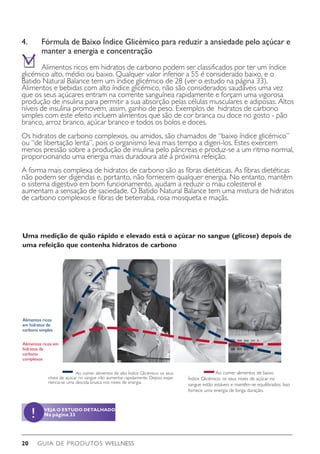GUIA DE PRODUTOS WELLNESS20
4.	 Fórmula de Baixo Índice Glicémico para reduzir a ansiedade pelo açúcar e 	
	 manter a energia e concentração
	 Alimentos ricos em hidratos de carbono podem ser classificados por ter um índice
glicémico alto, médio ou baixo. Qualquer valor inferior a 55 é considerado baixo, e o
Batido Natural Balance tem um índice glicémico de 28 (ver o estudo na página 33).
Alimentos e bebidas com alto índice glicémico, não são considerados saudáveis uma vez
que os seus açúcares entram na corrente sanguínea rapidamente e forçam uma vigorosa
produção de insulina para permitir a sua absorção pelas células musculares e adiposas. Altos
níveis de insulina promovem, assim, ganho de peso. Exemplos de hidratos de carbono
simples com este efeito incluem alimentos que são de cor branca ou doce no gosto - pão
branco, arroz branco, açúcar branco e todos os bolos e doces.
Os hidratos de carbono complexos, ou amidos, são chamados de “baixo índice glicémico”
ou “de libertação lenta”, pois o organismo leva mais tempo a digeri-los. Estes exercem
menos pressão sobre a produção de insulina pelo pâncreas e produz-se a um ritmo normal,
proporcionando uma energia mais duradoura até à próxima refeição.
A forma mais complexa de hidratos de carbono são as fibras dietéticas. As fibras dietéticas
não podem ser digeridas e, portanto, não fornecem qualquer energia. No entanto, mantêm
o sistema digestivo em bom funcionamento, ajudam a reduzir o mau colesterol e
aumentam a sensação de saciedade. O Batido Natural Balance tem uma mistura de hidratos
de carbono complexos e fibras de beterraba, rosa mosqueta e maçãs.
Uma medição de quão rápido e elevado está o açúcar no sangue (glicose) depois de
uma refeição que contenha hidratos de carbono
	 Ao comer alimentos de alto Índice Glicémico: os seus
níveis de açúcar no sangue irão aumentar rapidamente. Depois expe-
riencia-se uma descida brusca nos níveis de energia.
	 Ao comer alimentos de baixo
Índice Glicémico: os seus níveis de açúcar no
sangue estão estáveis e mantêm-se equilibrados. Isso
fornece uma energia de longa duração.
Alimentos ricos
em hidratos de
carbono simples
Alimentos ricos em
hidratos de
carbono
complexos
VEJA O ESTUDO DETALHADO
Na página 33!
 