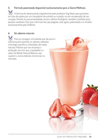GUIA DE PRODUTOS WELLNESS 21
5.	 Fórmula patenteada disponível exclusivamente para a GamaWellness
	 A fórmula foi desenvolvida originalmente pelo professor Stig Steen para pacientes
em lista de espera por um transplante de pulmão ou coração, ou em recuperação de tais
cirurgias. Devido às suas propriedades únicas e efeitos fisiológicos, também é perfeito para
pessoas saudáveis. Para que a fórmula não seja plagiada, está, agora, patenteado e é vendida
exclusivamente pela Oriflame.
6.	 Só sabores naturais
	 Para se conseguir uma bebida que tão pura e
natural quanto possível, os sabores utilizados
(morango, baunilha e chocolate) são todas
naturais. Mesmo que isso encareça a
produção, faz com que a qualidade e o
sabor do Batido Natural Balance seja
superior a outras bebidas nutricionais no
mercado.
 