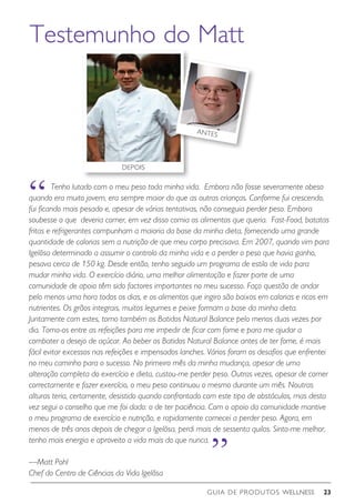 GUIA DE PRODUTOS WELLNESS 23
	 Tenho lutado com o meu peso toda minha vida. Embora não fosse severamente obeso
quando era muito jovem, era sempre maior do que as outras crianças. Conforme fui crescendo,
fui ficando mais pesado e, apesar de várias tentativas, não conseguia perder peso. Embora
soubesse o que deveria comer, em vez disso comia os alimentos que queria. Fast-Food, batatas
fritas e refrigerantes compunham a maioria da base da minha dieta, fornecendo uma grande
quantidade de calorias sem a nutrição de que meu corpo precisava. Em 2007, quando vim para
Igelösa determinado a assumir o controlo da minha vida e a perder o peso que havia ganho,
pesava cerca de 150 kg. Desde então, tenho seguido um programa de estilo de vida para
mudar minha vida. O exercício diário, uma melhor alimentação e fazer parte de uma
comunidade de apoio têm sido factores importantes no meu sucesso. Faço questão de andar
pelo menos uma hora todos os dias, e os alimentos que ingiro são baixos em calorias e ricos em
nutrientes. Os grãos integrais, muitos legumes e peixe formam a base da minha dieta.
Juntamente com estes, tomo também os Batidos Natural Balance pelo menos duas vezes por
dia. Tomo-os entre as refeições para me impedir de ficar com fome e para me ajudar a
combater o desejo de açúcar. Ao beber os Batidos Natural Balance antes de ter fome, é mais
fácil evitar excessos nas refeições e impensados lanches. Vários foram os desafios que enfrentei
no meu caminho para o sucesso. No primeiro mês da minha mudança, apesar de uma
alteração completa do exercício e dieta, custou-me perder peso. Outras vezes, apesar de comer
correctamente e fazer exercício, o meu peso continuou o mesmo durante um mês. Noutras
alturas teria, certamente, desistido quando confrontado com este tipo de obstáculos, mas desta
vez segui o conselho que me foi dado: o de ter paciência. Com o apoio da comunidade mantive
o meu programa de exercício e nutrição, e rapidamente comecei a perder peso. Agora, em
menos de três anos depois de chegar a Igelösa, perdi mais de sessenta quilos. Sinto-me melhor,
tenho mais energia e aproveito a vida mais do que nunca.
—Matt Pohl
Chef do Centro de Ciências da Vida Igelösa
Testemunho do Matt
“
“
DEPOIS
ANTES
 